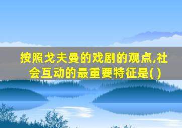 按照戈夫曼的戏剧的观点,社会互动的最重要特征是( )